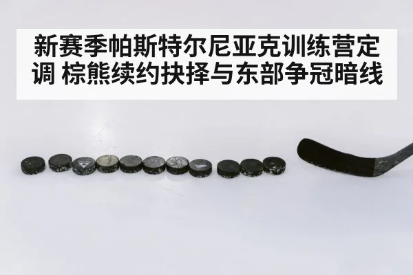 新赛季帕斯特尔尼亚克训练营定调 棕熊续约抉择与东部争冠暗线